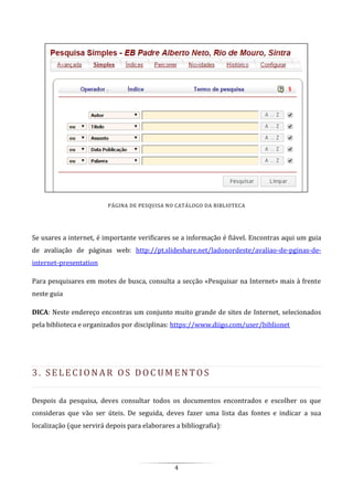 4
PÁGINA DE PESQUISA NO CATÁLOGO DA BIBLIOTECA
Se usares a internet, é importante verificares se a informação é fiável. Encontras aqui um guia
de avaliação de páginas web: http://pt.slideshare.net/ladonordeste/avaliao-de-pginas-de-
internet-presentation
Para pesquisares em motes de busca, consulta a secção «Pesquisar na Internet» mais à frente
neste guia
DICA: Neste endereço encontras um conjunto muito grande de sites de Internet, selecionados
pela biblioteca e organizados por disciplinas: https://www.diigo.com/user/biblionet
3. SE LE C I O N A R O S DO C UM E N T O S
Despois da pesquisa, deves consultar todos os documentos encontrados e escolher os que
consideras que vão ser úteis. De seguida, deves fazer uma lista das fontes e indicar a sua
localização (que servirá depois para elaborares a bibliografia):
 