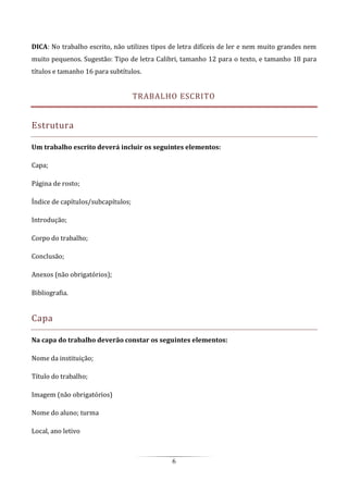6
DICA: No trabalho escrito, não utilizes tipos de letra difíceis de ler e nem muito grandes nem
muito pequenos. Sugestão: Tipo de letra Calibri, tamanho 12 para o texto, e tamanho 18 para
títulos e tamanho 16 para subtítulos.
TRABALHO ESCRITO
Estrutura
Um trabalho escrito deverá incluir os seguintes elementos:
Capa;
Página de rosto;
Índice de capítulos/subcapítulos;
Introdução;
Corpo do trabalho;
Conclusão;
Anexos (não obrigatórios);
Bibliografia.
Capa
Na capa do trabalho deverão constar os seguintes elementos:
Nome da instituição;
Título do trabalho;
Imagem (não obrigatórios)
Nome do aluno; turma
Local, ano letivo
 