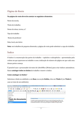 7
Página de Rosto
Na página de rosto deverão constar os seguintes elementos:
Nome da escola;
Título do trabalho;
Nome do aluno, turma, n.º
Tipo de trabalho
Nome do professor
Data, local, ano letivo
Nota: em trabalhos de pequena dimensão, a página de rosto pode substituir a capa do trabalho.
Índice
O índice é a enumeração das partes do trabalho – capítulos e subcapítulos – apresentadas pela
ordem em que aparecem no trabalho e com a indicação do número de página em que cada uma
dessas partes começa.
É possível usar o processador de texto do LibreOffice (Writer) para criar índices automáticos.
Basta catalogar todos os títulos do trabalho e inserir o índice.
Como catalogar os títulos?
Seleciona o título ou subtítulo e, em Base, na secção Estilos, clica em Título 1 (ou Título 2,
caso se trate de um subtítulo).
 