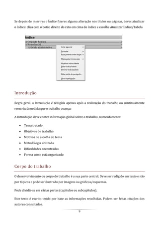 9
Se depois de inserires o Índice fizeres alguma alteração nos títulos ou páginas, deves atualizar
o índice: clica com o botão direito do rato em cima do índice e escolhe Atualizar Índice/Tabela
Introdução
Regra geral, a Introdução é redigida apenas após a realização do trabalho ou continuamente
reescrita à medida que o trabalho avança;
A Introdução deve conter informação global sobre o trabalho, nomeadamente:
 Tema tratado
 Objetivos do trabalho
 Motivos de escolha do tema
 Metodologia utilizada
 Dificuldades encontradas
 Forma como está organizado
Corpo do trabalho
O desenvolvimento ou corpo do trabalho é a sua parte central. Deve ser redigido em texto e não
por tópicos e pode ser ilustrado por imagens ou gráficos/esquemas.
Pode dividir-se em várias partes (capítulos ou subcapítulos).
Este texto é escrito tendo por base as informações recolhidas. Podem ser feitas citações dos
autores consultados.
 
