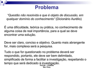 Problema “ Questão não resolvida e que é objeto de discussão, em qualquer domínio do conhecimento”  (Dicionário Aurélio) É uma dificuldade, teórica ou prática, no conhecimento de alguma coisa de real importância, para a qual se deve encontrar uma solução. Deve ser claro, conciso e objetivo. Quanto mais abrangente for, mais complexa será a pesquisa. Tudo o que for questionado no problema deverá ser respondido, portanto, ele deve ser bem delimitado, simplificado de forma a facilitar a investigação, respeitando o tempo que será dedicado à investigação. 
