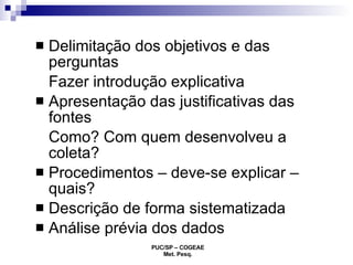 Delimitação dos objetivos e das perguntas Fazer introdução explicativa Apresentação das justificativas das fontes Como? Com quem desenvolveu a coleta? Procedimentos – deve-se explicar – quais? Descrição de forma sistematizada Análise prévia dos dados 