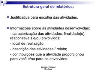 Estrutura geral de relatórios:  Justificativa para escolha das atividades. Informações sobre as atividades desenvolvidas: - caracterização das atividades: finalidade(s); responsáveis e/ou envolvidos;  - local de realização;  - descrição das atividades / relato;  - contribuições que a atividade proporcionou para você e/ou para os envolvidos. 