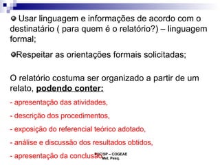 Usar linguagem e informações de acordo com o destinatário ( para quem é o relatório?) – linguagem formal; Respeitar as orientações formais solicitadas; O relatório costuma ser organizado a partir de um relato,  podendo conter:   - apresentação das atividades,  - descrição dos procedimentos,  - exposição do referencial teórico adotado,  - análise e discussão dos resultados obtidos,  - apresentação da conclusão. 