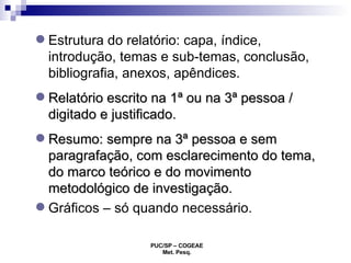 Estrutura do relatório:  capa, índice, introdução, temas e sub-temas, conclusão, bibliografia, anexos, apêndices. Relatório escrito na 1ª ou na 3ª pessoa / digitado e justificado.  Resumo: sempre na 3ª pessoa e sem paragrafação, com esclarecimento do tema, do marco teórico e do movimento metodológico de investigação. Gráficos  – só quando necessário. 