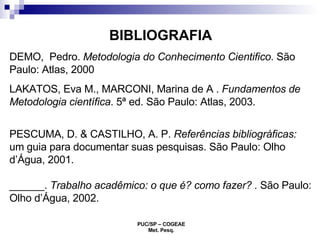 BIBLIOGRAFIA DEMO,  Pedro.  Metodologia do Conhecimento Cientifico . São Paulo: Atlas, 2000 LAKATOS, Eva M., MARCONI, Marina de A .  Fundamentos de   Metodologia científica . 5ª ed. São Paulo: Atlas, 2003. PESCUMA, D. & CASTILHO, A. P.  Referências bibliográficas:  um guia para documentar suas pesquisas. São Paulo: Olho d’Água, 2001. ______.  Trabalho acadêmico: o que é? como fazer? .  São Paulo: Olho d’Água, 2002.  
