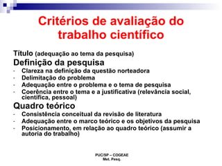 Critérios de avaliação do trabalho científico Título  (adequação ao tema da pesquisa) Definição da pesquisa Clareza na definição da questão norteadora Delimitação do problema Adequação entre o problema e o tema de pesquisa Coerência entre o tema e a justificativa (relevância social, científica, pessoal) Quadro teórico Consistência conceitual da revisão de literatura Adequação entre o marco teórico e os objetivos da pesquisa Posicionamento, em relação ao quadro teórico (assumir a autoria do trabalho) 