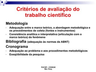 Critérios de avaliação do trabalho científico Metodologia Adequação entre o marco teórico, a abordagem metodológica e os procedimentos de coleta (fontes e instrumentos) Consistência analítica e interpretativa (articulação com o marco teórico) do fenômeno Bibliografia  (adequação às normas da ABNT) Cronograma Adequação ao problema e aos procedimentos metodológicos Exeqüibilidade da pesquisa 