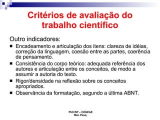 Critérios de avaliação do trabalho científico Outro indicadores: Encadeamento e articulação dos itens: clareza de idéias, correção da linguagem, coesão entre as partes, coerência de pensamento. Consistência do corpo teórico: adequada referência dos autores e articulação entre os conceitos, de modo a assumir a autoria do texto. Rigor/densidade na reflexão sobre os conceitos apropriados. Observância da formatação, segundo a última ABNT. 