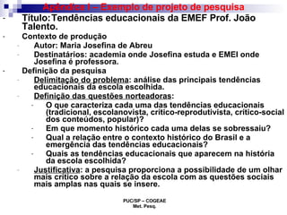 Apêndice I – Exemplo de projeto de pesquisa Título:   Tendências educacionais da EMEF Prof. João Talento. Contexto de produção Autor: Maria Josefina de Abreu Destinatários: academia onde Josefina estuda e EMEI onde Josefina é professora.  Definição da pesquisa Delimitação do problema : análise das principais tendências educacionais da escola escolhida. Definição das questões norteadoras :  O que caracteriza cada uma das tendências educacionais (tradicional, escolanovista, crítico-reprodutivista, crítico-social dos conteúdos, popular)? Em que momento histórico cada uma delas se sobressaiu? Qual a relação entre o contexto histórico do Brasil e a emergência das tendências educacionais? Quais as tendências educacionais que aparecem na história da escola escolhida? Justificativa : a pesquisa proporciona a possibilidade de um olhar mais crítico sobre a relação da escola com as questões sociais mais amplas nas quais se insere. 