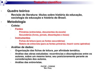 Trabalho científico Quadro teórico Revisão de literatura: títulos sobre história da educação, sociologia da educação e história do Brasil. Metodologia Coleta:  Fontes  Primárias (entrevistas, documentos da escola) Secundárias (livros, jornais, dissertações e teses) Instrumentos  Fichas de leitura (para as fontes secundárias) Roteiro de entrevista (para as fontes primárias. Inserir como apêndice) Análise de dados: Organização das fichas de leitura, por afinidade temática. Análise das obras estudadas: recorrências e discrepâncias entre os autores, sobre um mesmo tema; seu posicionamento perante as considerações dos autores.  Análise das entrevistas. 