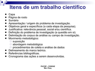 Itens de um trabalho científico Capa Página de rosto Sumário Apresentação / origem do problema de investigação. Objetivos geral e específicos (a cada etapa da pesquisa). Justificativa: relevância pessoal, social e/ou científica. Definição do problema de investigação (a questão em si). Delimitação do  corpus  de análise ou campo de investigação. Movimento metodológico:  suposição  abordagem metodológica procedimentos de coleta e análise de dados Delineamento do marco teórico. Referências bibliográficas. Cronograma das ações a serem desenvolvidas.  