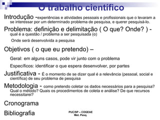 O trabalho científico Introdução - experiências e atividades pessoais e profissionais que o levaram a se interessar por um determinado problema de pesquisa, e querer pesquisá-lo. Problema: definição e delimitação ( O que? Onde? ) -  qual é a questão / problema a ser pesquisada (o)  Onde será desenvolvida a pesquisa  Objetivos ( o que eu pretendo) –  Geral:   em alguns casos, pode vir junto com o problema Específicos: identificar o que espera desenvolver, por partes Justificativa -  É o momento de se dizer qual é a relevância (pessoal, social e científica) de seu problema de pesquisa  Metodologia -  como pretendo coletar os dados necessários para a pesquisa? Qual o método? Quais os procedimentos de coleta e análise? De que recursos necessitarei?  Cronograma  Bibliografia 