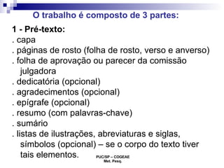 1 - Pré-texto: . capa . páginas de rosto (folha de rosto, verso e anverso)  . folha de aprovação ou parecer da comissão julgadora . dedicatória (opcional) . agradecimentos (opcional) . epígrafe (opcional) . resumo (com palavras-chave) . sumário . listas de ilustrações, abreviaturas e siglas, símbolos (opcional) – se o corpo do texto tiver tais elementos. O trabalho é composto de 3 partes: 