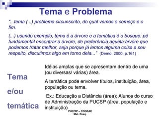 Tema  e  Problema Tema  e/ou  temática   Idéias amplas que se apresentam dentro de uma (ou diversas/ várias) área. A temática pode envolver títulos, instituição, área, população ou tema. Ex.: Educação a Distância (área); Alunos do curso de Administração da PUCSP (área, população e instituição) “ ...tema (...) problema circunscrito, do qual vemos o começo e o fim. (...) usando exemplo, tema é a árvore e a temática é o bosque: pé fundamental encontrar a árvore, de preferência aquela árvore que podemos tratar melhor, seja porque já lemos alguma coisa a seu respeito, discutimos algo em torno dela...”   (Demo, 2000, p.161) 