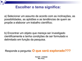 Escolher o tema significa: a) Selecionar um assunto de acordo com as inclinações, as possibilidades, as aptidões e as tendências de quem se propõe a elaborar um trabalho científico; b) Encontrar um objeto que mereça ser investigado cientificamente e tenha condições de ser formulado e delimitado em função da pesquisa. Responde a pergunta:  O que será explorado??? 