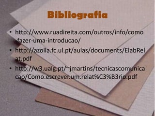 Bibliografia
• http://www.ruadireita.com/outros/info/como
  -fazer-uma-introducao/
• http://azolla.fc.ul.pt/aulas/documents/ElabRel
  at.pdf
• http://w3.ualg.pt/~jmartins/tecnicascomunica
  cao/Como.escrever.um.relat%C3%B3rio.pdf
 