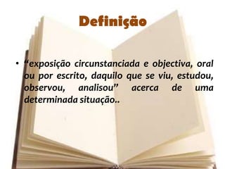 Definição

• “exposição circunstanciada e objectiva, oral
  ou por escrito, daquilo que se viu, estudou,
  observou, analisou” acerca de uma
  determinada situação..
 
