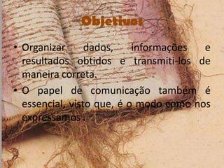 Objetivos
• Organizar      dados,    informações  e
  resultados obtidos e transmiti-los de
  maneira correta.
• O papel de comunicação também é
  essencial, visto que, é o modo como nos
  expressamos .
 
