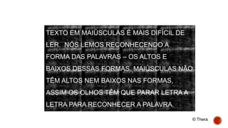TEXTO EM MAIÚSCULAS É MAIS DIFÍCIL DE
LER. NÓS LEMOS RECONHECENDO A
FORMA DAS PALAVRAS – OS ALTOS E
BAIXOS DESSAS FORMAS. MAIÚSCULAS NÃO
TÊM ALTOS NEM BAIXOS NAS FORMAS,
ASSIM OS OLHOS TÊM QUE PARAR LETRA A
LETRA PARA RECONHECER A PALAVRA.
© Thera
 