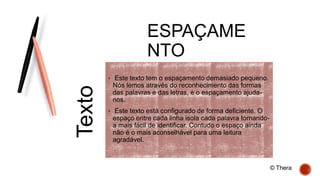 ESPAÇAME
NTO
 Este texto tem o espaçamento demasiado pequeno.
Nós lemos através do reconhecimento das formas
das palavras e das letras, e o espaçamento ajuda-
nos.
 Este texto está configurado de forma deficiente. O
espaço entre cada linha isola cada palavra tornando-
a mais fácil de identificar. Contudo o espaço ainda
não é o mais aconselhável para uma leitura
agradável.
Texto
© Thera
 