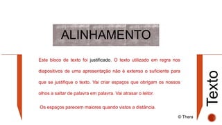 ALINHAMENTO
Texto
Este bloco de texto foi justificado. O texto utilizado em regra nos
diapositivos de uma apresentação não é extenso o suficiente para
que se justifique o texto. Vai criar espaços que obrigam os nossos
olhos a saltar de palavra em palavra. Vai atrasar o leitor.
Os espaços parecem maiores quando vistos a distância.
© Thera
 