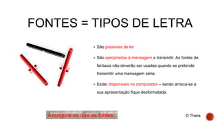 FONTES = TIPOS DE LETRA
 São possíveis de ler
 São apropriadas à mensagem a transmitir. As fontes de
fantasia não deverão ser usadas quando se pretende
transmitir uma mensagem séria.
 Estão disponíveis no computador – senão arrisca-se a
sua apresentação fique desformatada.
Assegure-se que as fontes: © Thera
 
