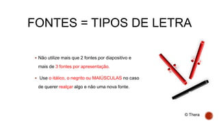 FONTES = TIPOS DE LETRA
 Não utilize mais que 2 fontes por diapositivo e
mais de 3 fontes por apresentação.
 Use o itálico, o negrito ou MAIÚSCULAS no caso
de querer realçar algo e não uma nova fonte.
© Thera
 