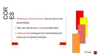  Restrinja o número de cores que vai usar na sua
apresentação.
 Não use mais do que 5 cores por diapositivo.
 Cores suaves conseguem ser mais eficazes que
cores com um grande contraste.
© Thera
 