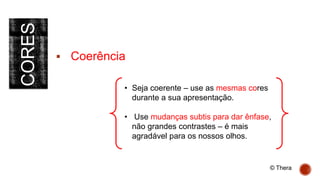 CORES
 Coerência
• Seja coerente – use as mesmas cores
durante a sua apresentação.
• Use mudanças subtis para dar ênfase,
não grandes contrastes – é mais
agradável para os nossos olhos.
© Thera
 