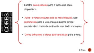 CORES • Escolha cores escuras para o fundo dos seus
diapositivos.
• Azuis e verdes escuros são os mais eficazes. São
confortáveis para a vista mas ao mesmo tempo
providenciam contraste suficiente para texto e imagens.
• Cores brilhantes e claras são cansativas para a vista.
© Thera
 