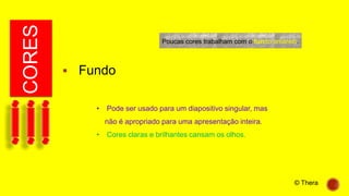 CORES
 Fundo
• Pode ser usado para um diapositivo singular, mas
não é apropriado para uma apresentação inteira.
• Cores claras e brilhantes cansam os olhos.
Poucas cores trabalham com o fundo amarelo.
© Thera
 