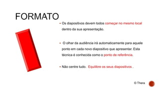 Os diapositivos devem todos começar no mesmo local
dentro da sua apresentação.
 O olhar da audiência irá automaticamente para aquele
ponto em cada novo diapositivo que apresentar. Esta
técnica é conhecida como o ponto de referência.
 Não centre tudo. Equilibre os seus diapositivos .
© Thera
 