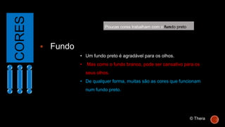 CORES
 Fundo
• Um fundo preto é agradável para os olhos.
• Mas como o fundo branco, pode ser cansativo para os
seus olhos.
• De qualquer forma, muitas são as cores que funcionam
num fundo preto.
Poucas cores trabalham com o fundo preto
© Thera
 