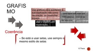 Use gráficos para auxiliarem a
sua explicação não como
decoração ou preencher
espaço.
 Uma figura vale mais que
1000 palavras – mas só se
for relevante.
Use o ClipArt com
moderação.
– Se está a usar setas, use sempre o
mesmo estilo de setas
Coerência
© Thera
 