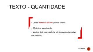  Utilizar Palavras Chave (pontos chave)
 Minimizar a pontuação.
 Máximo de 8 palavras/linha e 8 linhas por diapositivo
(64 palavras)
© Thera
 