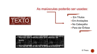 TEXTO
 Em Títulos
 Em Anotações
 No Cabeçalho
 Para dar Ênfase
• Nunca use maiúsculas em blocos de
texto
• Torna-se difícil de ler e atrasa a leitura
As maiúsculas poderão ser usadas:
© Thera
 
