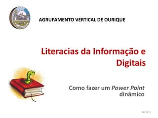 Literacias da Informação e
Digitais
Como fazer um Power Point
dinâmico
AGRUPAMENTO VERTICAL DE OURIQUE
BE 2012
 