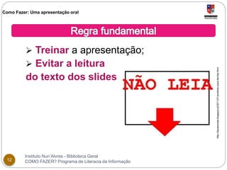 Como Fazer: Uma apresentação oral 
 Treinar a apresentação; 
 Evitar a leitura 
do texto dos slides 
Instituto Nun’Alvres - Biblioteca Geral 
12 COMO FAZER? Programa de Literacia da Informação 
http://taizarenata.blogspot.pt/2011/01/proibido-para-familia.html 
 