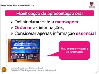 Como Fazer: Uma apresentação oral 
 Definir claramente a mensagem; 
 Ordenar as informações; 
 Considerar apenas informação essencial 
Instituto Nun’Alvres - Biblioteca Geral 
http://www.jornaldelondrina.com.br/online/conteudo.phtml?id=1036300 
13 COMO FAZER? Programa de Literacia da Informação 
Mau exemplo – excesso 
de informação 
 