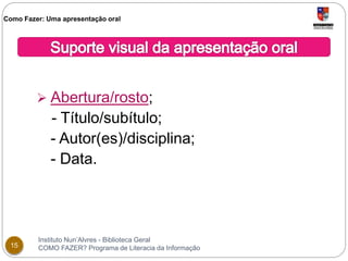 Como Fazer: Uma apresentação oral 
 Abertura/rosto; 
- Título/subítulo; 
- Autor(es)/disciplina; 
- Data. 
Instituto Nun’Alvres - Biblioteca Geral 
15 COMO FAZER? Programa de Literacia da Informação 
 