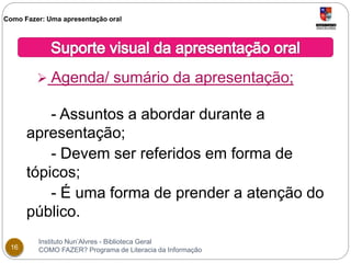 Como Fazer: Uma apresentação oral 
 Agenda/ sumário da apresentação; 
- Assuntos a abordar durante a 
apresentação; 
- Devem ser referidos em forma de 
tópicos; 
- É uma forma de prender a atenção do 
público. 
Instituto Nun’Alvres - Biblioteca Geral 
16 COMO FAZER? Programa de Literacia da Informação 
 