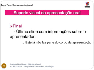 Como Fazer: Uma apresentação oral 
Final 
- Último slide com informações sobre o 
apresentador; 
. Este já não faz parte do corpo da apresentação. 
Instituto Nun’Alvres - Biblioteca Geral 
18 COMO FAZER? Programa de Literacia da Informação 
 