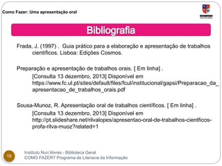 Como Fazer: Uma apresentação oral 
Frada, J. (1997) . Guia prático para a elaboração e apresentação de trabalhos 
científicos. Lisboa: Edições Cosmos. 
Preparação e apresentação de trabalhos orais. [ Em linha] . 
[Consulta 13 dezembro, 2013] Disponível em 
https://www.fc.ul.pt/sites/default/files/fcul/institucional/gapsi/Preparacao_da_ 
apresentacao_de_trabalhos_orais.pdf 
Sousa-Munoz, R. Apresentação oral de trabalhos científicos. [ Em linha] . 
[Consulta 13 dezembro, 2013] Disponível em 
http://pt.slideshare.net/rilvalopes/apresentao-oral-de-trabalhos-cientficos-profa- 
rilva-muoz?related=1 
Instituto Nun’Alvres - Biblioteca Geral 
19 COMO FAZER? Programa de Literacia da Informação 
 