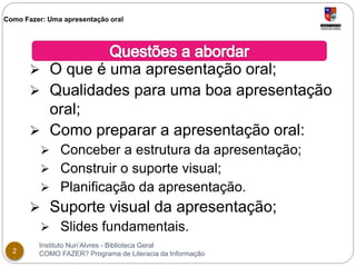 Como Fazer: Uma apresentação oral 
 O que é uma apresentação oral; 
 Qualidades para uma boa apresentação 
oral; 
 Como preparar a apresentação oral: 
 Conceber a estrutura da apresentação; 
 Construir o suporte visual; 
 Planificação da apresentação. 
 Suporte visual da apresentação; 
 Slides fundamentais. 
Instituto Nun’Alvres - Biblioteca Geral 
2 COMO FAZER? Programa de Literacia da Informação 
 