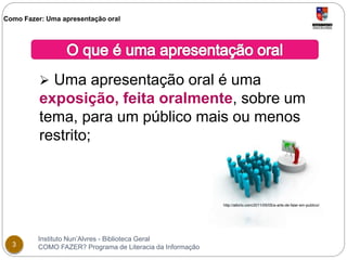 Como Fazer: Uma apresentação oral 
 Uma apresentação oral é uma 
exposição, feita oralmente, sobre um 
tema, para um público mais ou menos 
restrito; 
Instituto Nun’Alvres - Biblioteca Geral 
3 COMO FAZER? Programa de Literacia da Informação 
http://albirio.com/2011/05/05/a-arte-de-falar-em-publico/ 
 