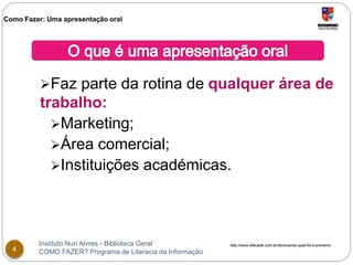 Como Fazer: Uma apresentação oral 
Faz parte da rotina de qualquer área de 
trabalho: 
Marketing; 
Área comercial; 
Instituições académicas. 
Instituto Nun’Alvres - Biblioteca Geral 
4 COMO FAZER? Programa de Literacia da Informação 
http://www.efecade.com.br/dicionarios-qual-foi-o-primeiro/ 
 