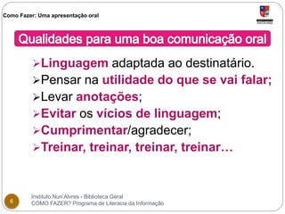 Como Fazer: Uma apresentação oral 
Linguagem adaptada ao destinatário. 
Pensar na utilidade do que se vai falar; 
Levar anotações; 
Evitar os vícios de linguagem; 
Cumprimentar/agradecer; 
Treinar, treinar, treinar, treinar… 
Instituto Nun’Alvres - Biblioteca Geral 
6 COMO FAZER? Programa de Literacia da Informação 
 