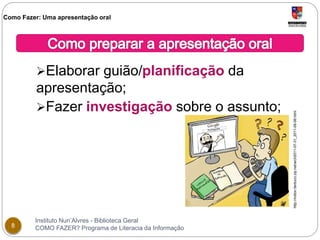 Como Fazer: Uma apresentação oral 
Elaborar guião/planificação da 
apresentação; 
Fazer investigação sobre o assunto; 
Instituto Nun’Alvres - Biblioteca Geral 
8 COMO FAZER? Programa de Literacia da Informação 
http://milton.fantucci.zip.net/arch2011-07-31_2011-08-06.html 
 