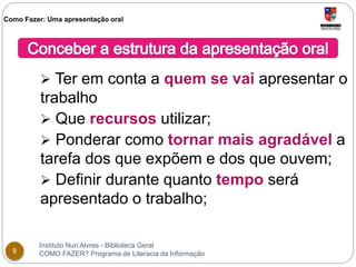Como Fazer: Uma apresentação oral 
 Ter em conta a quem se vai apresentar o 
trabalho 
 Que recursos utilizar; 
 Ponderar como tornar mais agradável a 
tarefa dos que expõem e dos que ouvem; 
 Definir durante quanto tempo será 
apresentado o trabalho; 
Instituto Nun’Alvres - Biblioteca Geral 
9 COMO FAZER? Programa de Literacia da Informação 
 